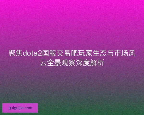 聚焦dota2国服交易吧玩家生态与市场风云全景观察深度解析