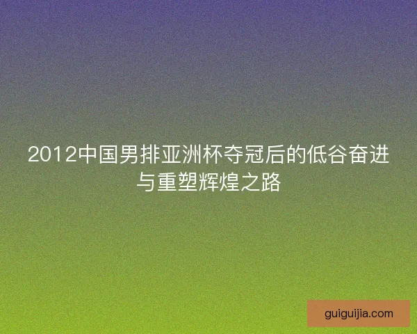 2012中国男排亚洲杯夺冠后的低谷奋进与重塑辉煌之路