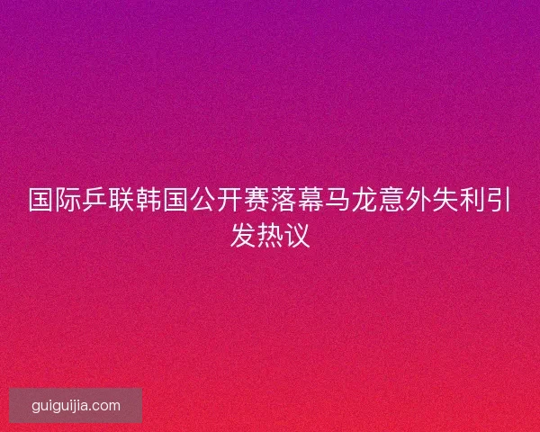 国际乒联韩国公开赛落幕马龙意外失利引发热议 国际乒联韩国公开赛落幕马龙意外失利引发热议