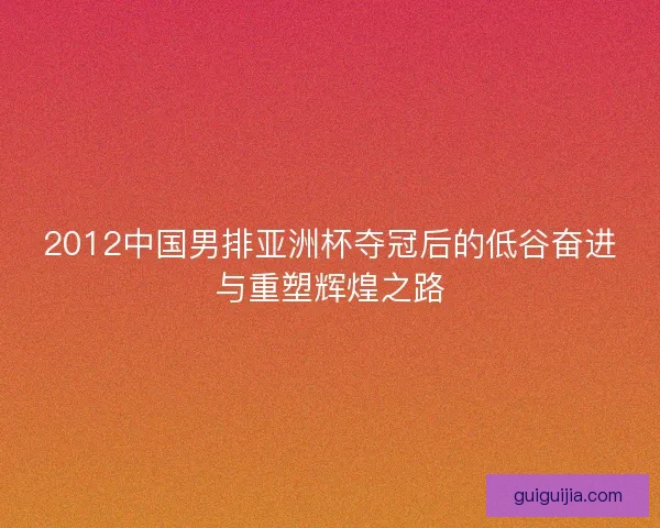2012中国男排亚洲杯夺冠后的低谷奋进与重塑辉煌之路 2012中国男排亚洲杯夺冠后的低谷奋进与重塑辉煌之路
