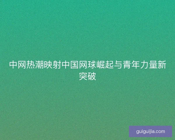 中网热潮映射中国网球崛起与青年力量新突破 中网热潮映射中国网球崛起与青年力量新突破