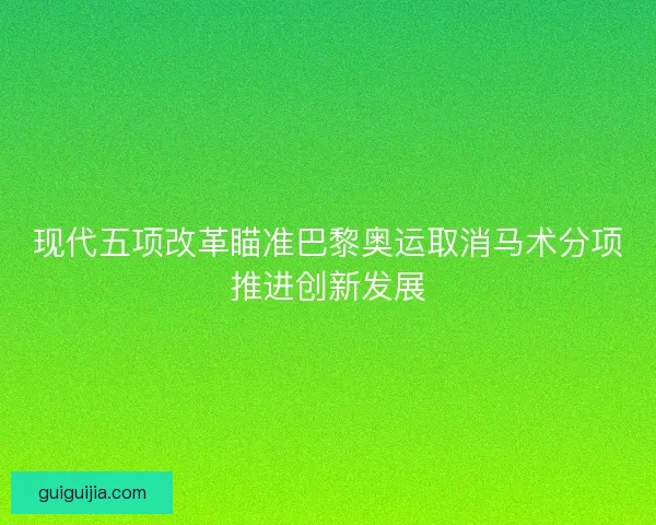现代五项改革瞄准巴黎奥运取消马术分项推进创新发展
