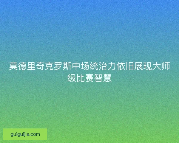 莫德里奇克罗斯中场统治力依旧展现大师级比赛智慧