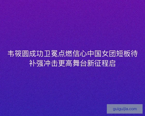 韦筱圆成功卫冕点燃信心中国女团短板待补强冲击更高舞台新征程启