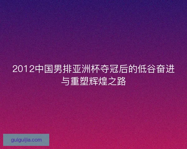 2012中国男排亚洲杯夺冠后的低谷奋进与重塑辉煌之路