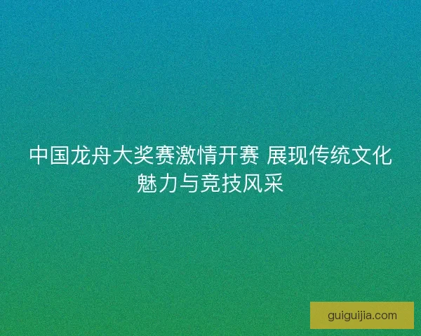 中国龙舟大奖赛激情开赛 展现传统文化魅力与竞技风采
