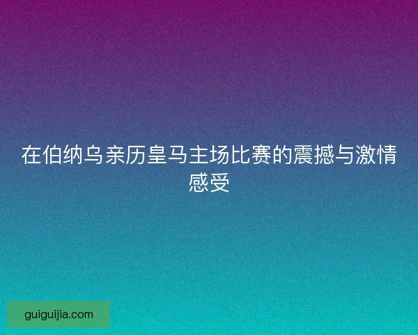 在伯纳乌亲历皇马主场比赛的震撼与激情感受