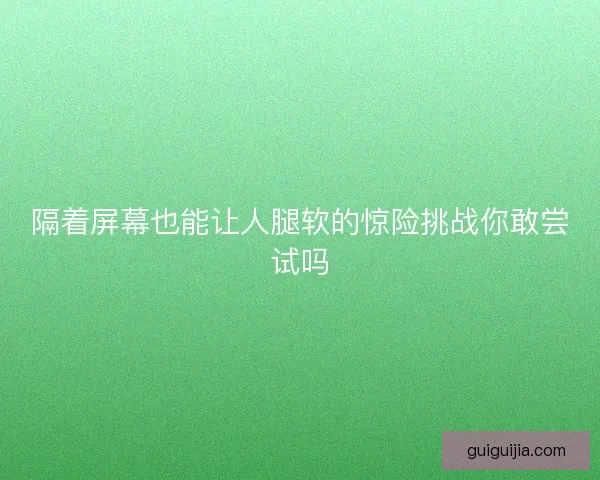 隔着屏幕也能让人腿软的惊险挑战你敢尝试吗