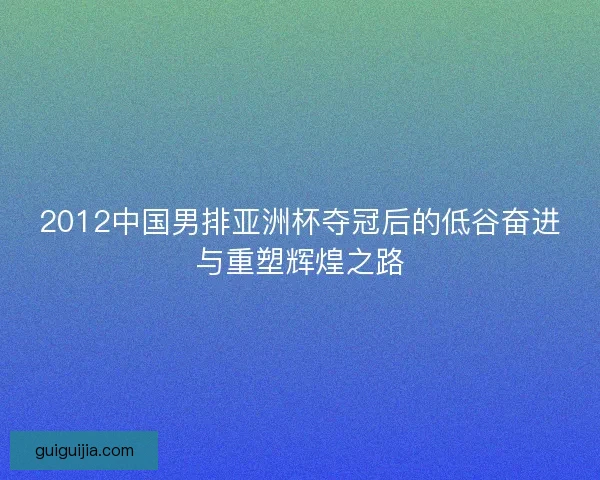 2012中国男排亚洲杯夺冠后的低谷奋进与重塑辉煌之路