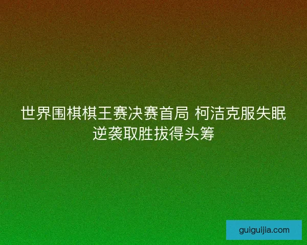 世界围棋棋王赛决赛首局 柯洁克服失眠逆袭取胜拔得头筹