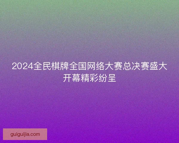 2024全民棋牌全国网络大赛总决赛盛大开幕精彩纷呈 2024全民棋牌全国网络大赛总决赛盛大开幕精彩纷呈